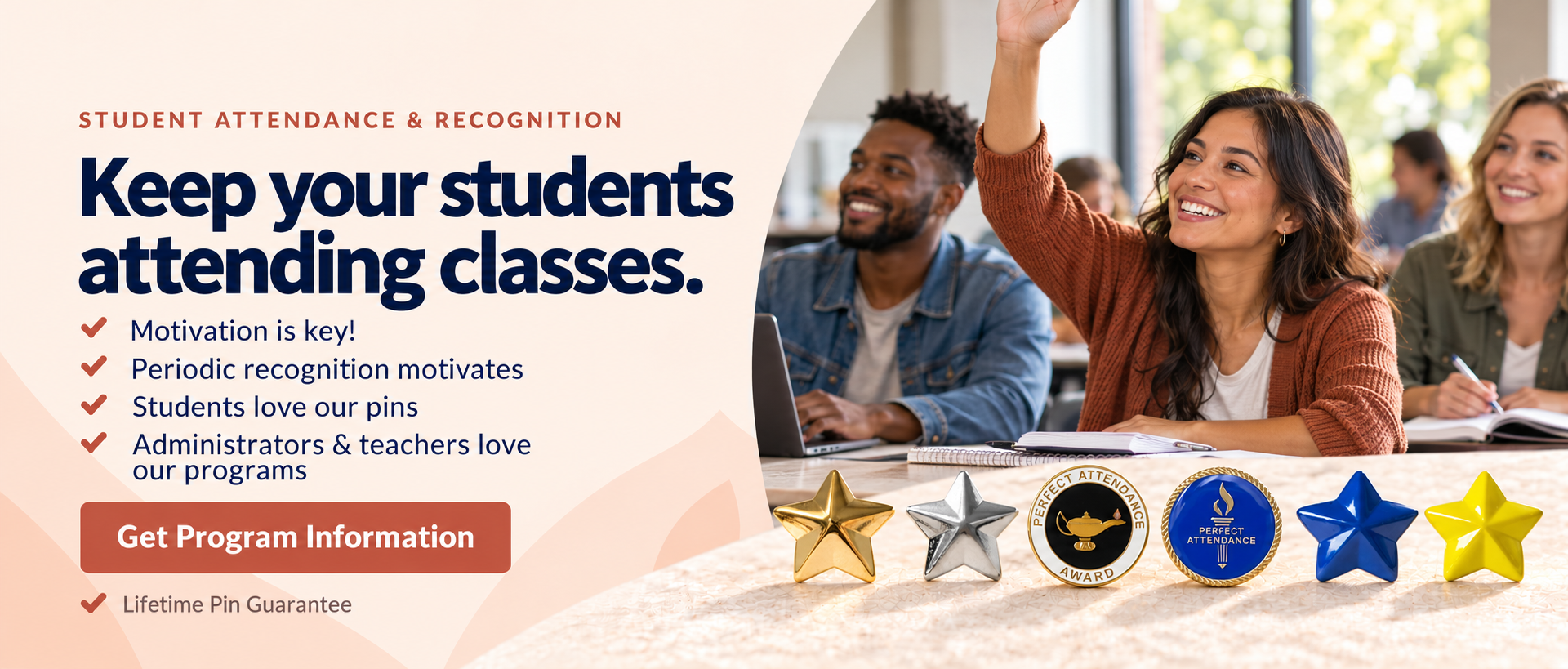 Keep your students attending classes. Motivation is key. Periodic recognition motivates. Students love our pins. Administrators and teachers love our programs. Get program information. Lifetime Pin Guarantee.